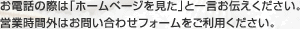 お電話の際は「ホームページを見た」と一言お伝えください。営業時間外はお問い合わせフォームをご利用ください。